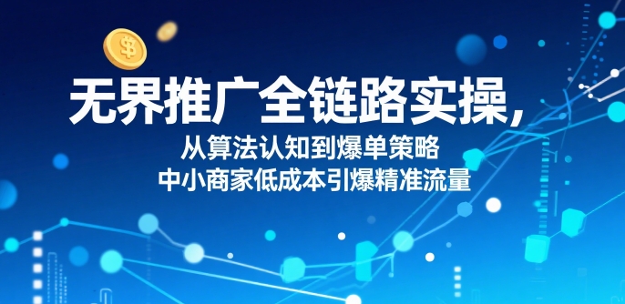 无界推广全链路实操，从算法认知到爆单策略，中小商家低成本引爆精准流量-云网创
