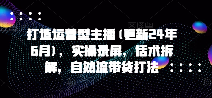 打造运营型主播(更新25年7月)，实操录屏，话术拆解，自然流带货打法-云网创